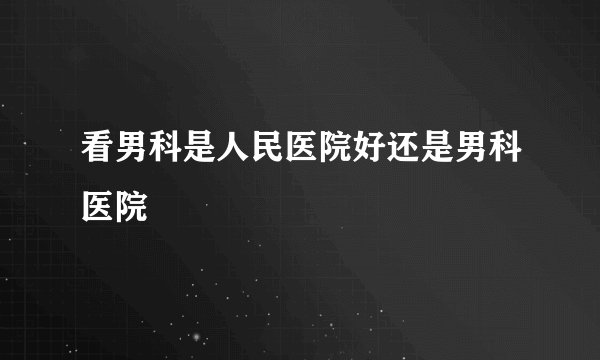 看男科是人民医院好还是男科医院