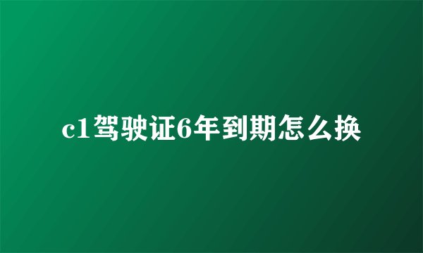 c1驾驶证6年到期怎么换
