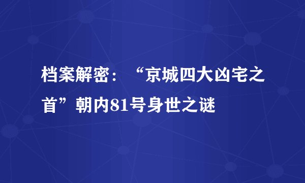 档案解密：“京城四大凶宅之首”朝内81号身世之谜