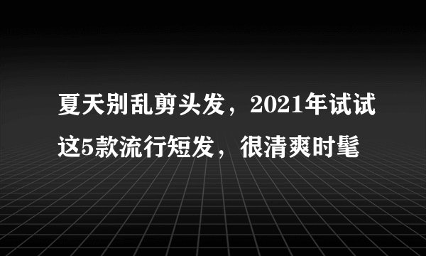 夏天别乱剪头发，2021年试试这5款流行短发，很清爽时髦