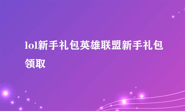 lol新手礼包英雄联盟新手礼包领取