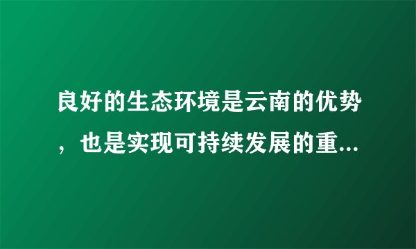 良好的生态环境是云南的优势，也是实现可持续发展的重要保障。要坚持生态立省、环境优先，全面推进生态文明建设。深入开展“七彩云南保护行动”，以更大力度推进“森林云南”建设，增强森林碳汇能力，力争森林覆盖率提高到55%；以更大力度推进生物多样性保护、九大高原湖泊水污染综合防治，做好节能减排工作。加强资源节约、集约利用，坚决守住基本农田这根红线，实行最严格的耕地保护和水资源管理政策。积极应对气候变化，大力发展绿色、循环经济，加快构建以低碳排放为特征的产业体系和消费模式。
