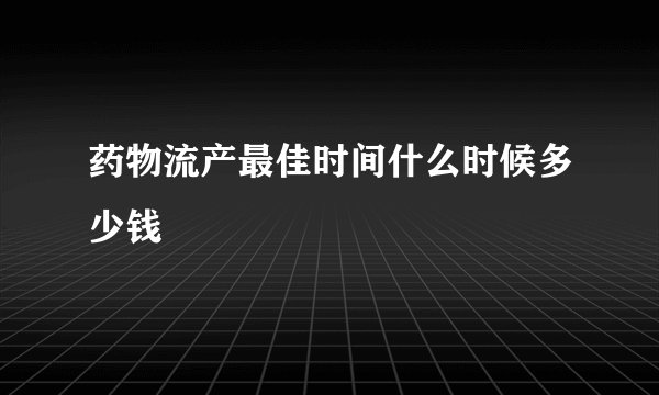 药物流产最佳时间什么时候多少钱