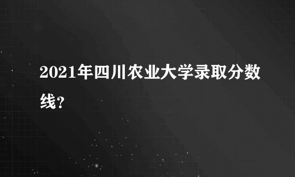 2021年四川农业大学录取分数线？