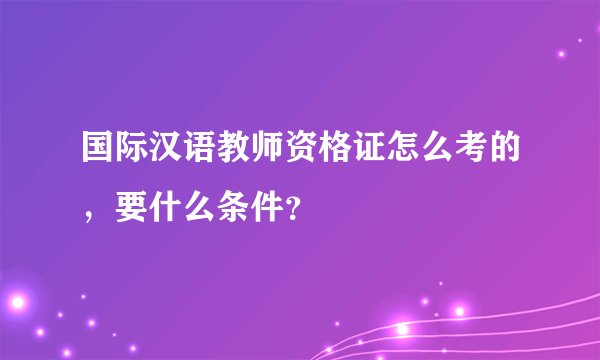 国际汉语教师资格证怎么考的,要什么条件?