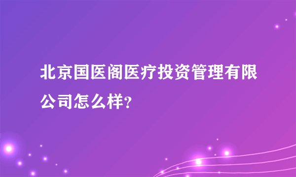 北京国医阁医疗投资管理有限公司怎么样？