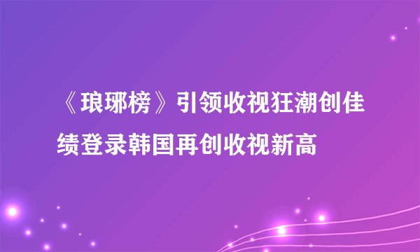 《琅琊榜》引领收视狂潮创佳绩登录韩国再创收视新高