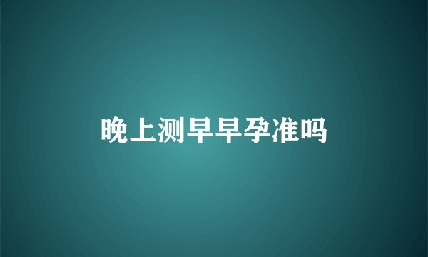 晚上测早早孕准吗