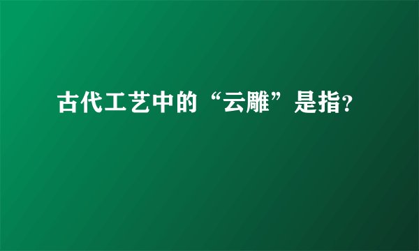 古代工艺中的“云雕”是指?