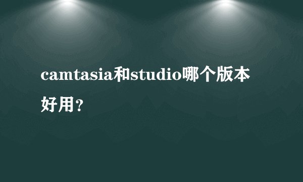 camtasia和studio哪个版本好用？