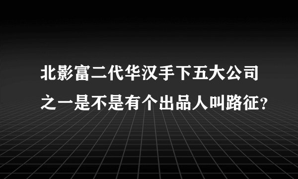 北影富二代华汉手下五大公司之一是不是有个出品人叫路征？