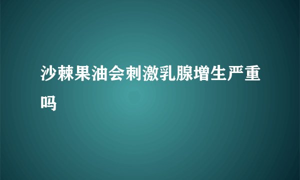 沙棘果油会刺激乳腺增生严重吗