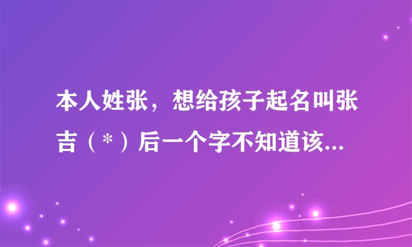 本人姓张,想给孩子起名叫张吉(*)后一个字不知道该起什么,求高手赐教!并告知所起名字的五行运数!