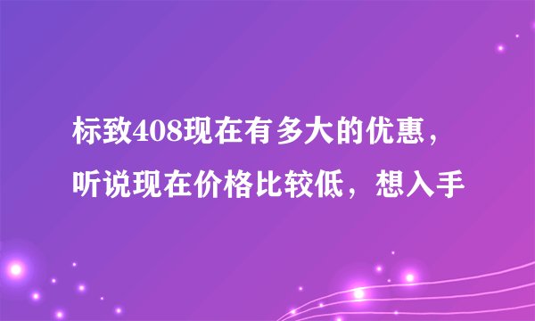 标致408现在有多大的优惠，听说现在价格比较低，想入手