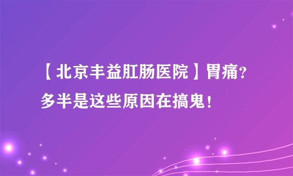 【北京丰益肛肠医院】胃痛？多半是这些原因在搞鬼！