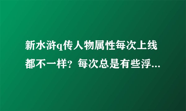 新水浒q传人物属性每次上线都不一样？每次总是有些浮动，总是差几点属性，有时多有时少。什么情况这是