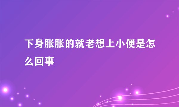 下身胀胀的就老想上小便是怎么回事