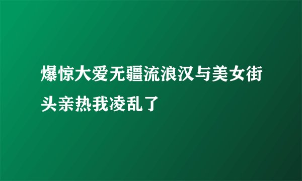 爆惊大爱无疆流浪汉与美女街头亲热我凌乱了