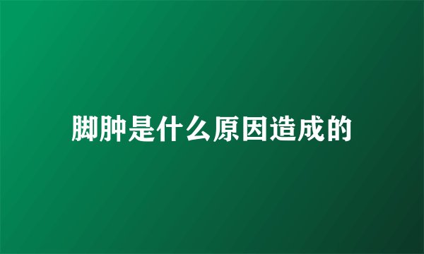 脚肿是什么原因造成的