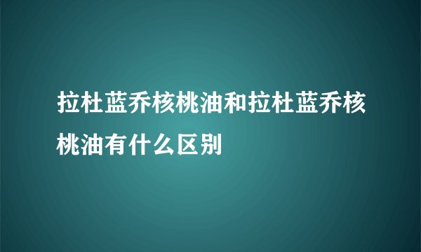 拉杜蓝乔核桃油和拉杜蓝乔核桃油有什么区别