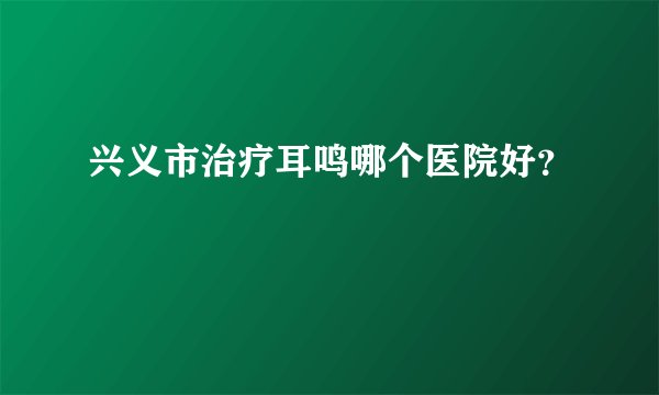 兴义市治疗耳鸣哪个医院好？