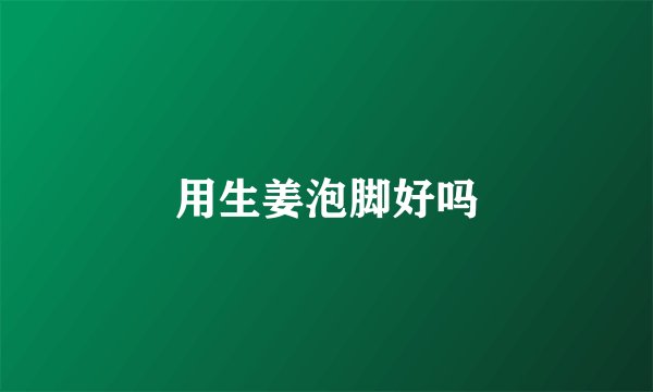 用生姜泡脚好吗