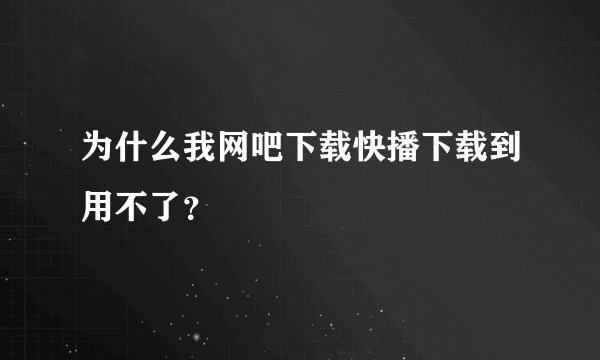 为什么我网吧下载快播下载到用不了？
