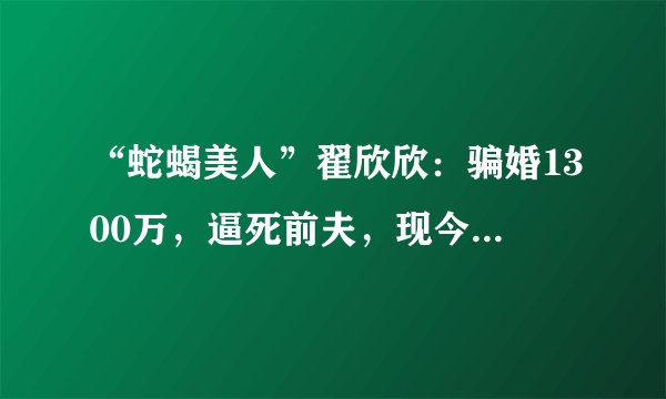 “蛇蝎美人”翟欣欣：骗婚1300万，逼死前夫，现今依旧在逍遥