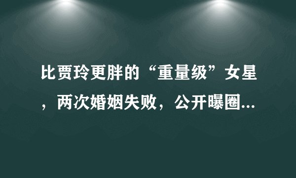 比贾玲更胖的“重量级”女星，两次婚姻失败，公开曝圈中“黑料”