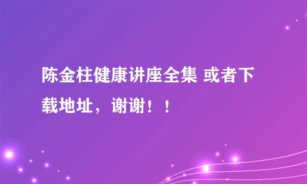 陈金柱健康讲座全集 或者下载地址，谢谢！！