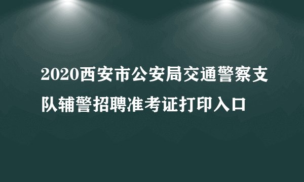 2020西安市公安局交通警察支队辅警招聘准考证打印入口
