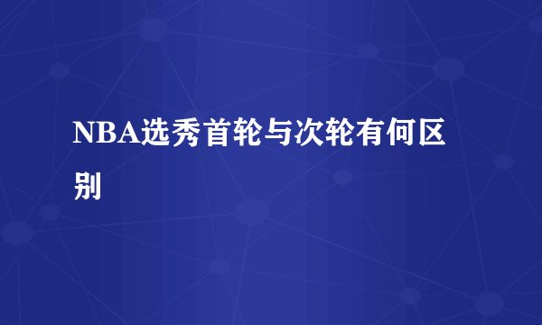 NBA选秀首轮与次轮有何区别