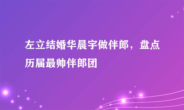 左立结婚华晨宇做伴郎，盘点历届最帅伴郎团