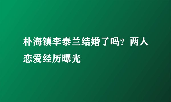 朴海镇李泰兰结婚了吗？两人恋爱经历曝光
