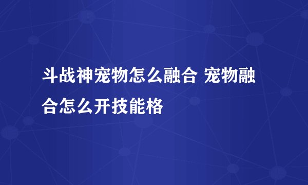 斗战神宠物怎么融合 宠物融合怎么开技能格