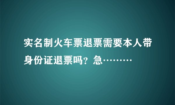 实名制火车票退票需要本人带身份证退票吗?急………