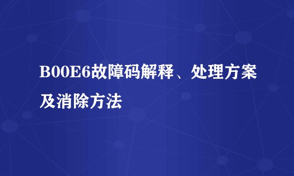 B00E6故障码解释、处理方案及消除方法