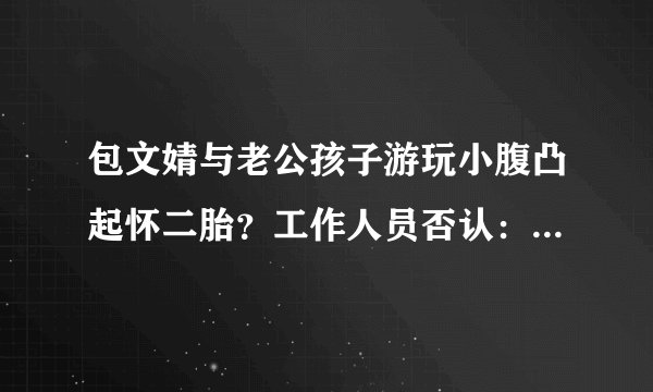 包文婧与老公孩子游玩小腹凸起怀二胎?工作人员否认:是衣服宽松