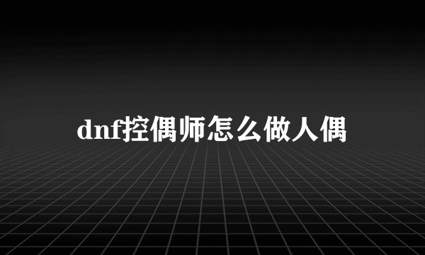 dnf控偶师怎么做人偶