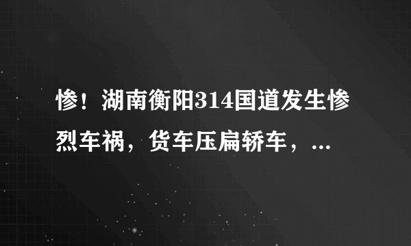 惨！湖南衡阳314国道发生惨烈车祸，货车压扁轿车，司机被盖上蓝布