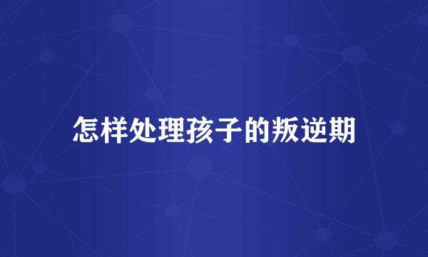 怎样处理孩子的叛逆期