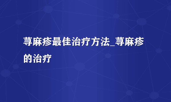 荨麻疹最佳治疗方法_荨麻疹的治疗
