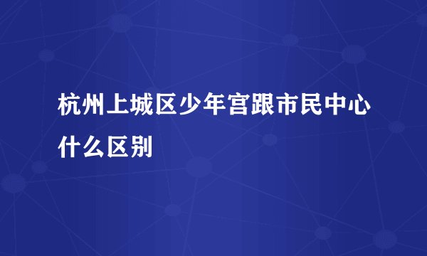 杭州上城区少年宫跟市民中心什么区别