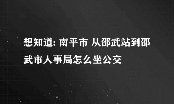 想知道: 南平市 从邵武站到邵武市人事局怎么坐公交