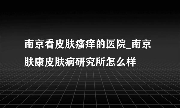 南京看皮肤瘙痒的医院_南京肤康皮肤病研究所怎么样