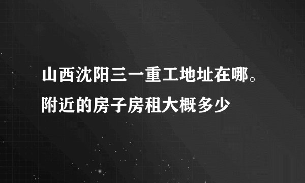 山西沈阳三一重工地址在哪。附近的房子房租大概多少