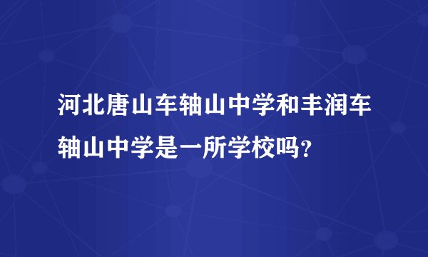 河北唐山车轴山中学和丰润车轴山中学是一所学校吗？