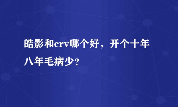 皓影和crv哪个好，开个十年八年毛病少？