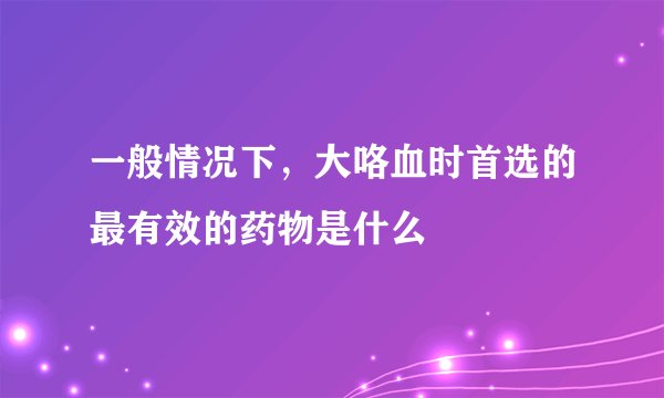 一般情况下，大咯血时首选的最有效的药物是什么
