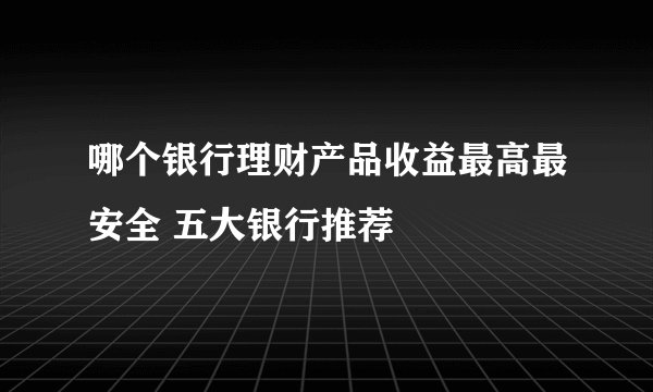 哪个银行理财产品收益最高最安全 五大银行推荐